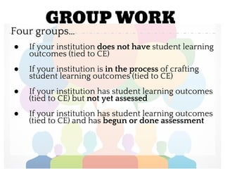 GROUP WORK
Four groups…
● If your institution does not have student learning
outcomes (tied to CE)
● If your institution is in the process of crafting
student learning outcomes (tied to CE)
● If your institution has student learning outcomes
(tied to CE) but not yet assessed
● If your institution has student learning outcomes
(tied to CE) and has begun or done assessment
 