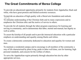 “
To provide an educational opportunity primarily for students from Appalachia, black and
white, who have great promise and limited economic resources.
To provide an education of high quality with a liberal arts foundation and outlook.
To stimulate understanding of the Christian faith and its many expressions and to
emphasize the Christian ethic and the motive of service to others.
To provide for all students through the labor program experiences for learning and
serving in community, and to demonstrate that labor, mental and manual, has dignity as
well as utility.
To assert the kinship of all people and to provide interracial education with a particular
emphasis on understanding and equality among blacks and whites.
To create a democratic community dedicated to education and equality for women and
men.
To maintain a residential campus and to encourage in all members of the community a
way of life characterized by plain living, pride in labor well done, zest for learning, high
personal standards, and concern for the welfare of others.
To serve the Appalachian region primarily through education but also by other
appropriate services.
The Great Commitments of Berea College
 