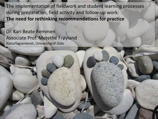 The implementation of fieldwork and student learning processes 
during preparation, field activity and follow-up work: 
The need for rethinking recommendations for practice 
Dr. Kari Beate Remmen 
Associate Prof. Merethe Frøyland 
Naturfagsenteret, University of Oslo 
 