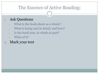 The Essence of Active Reading:

1.    Ask Questions
     1.   What is the book about as a whole?
     2.   What is being said in detail, and how?
     3.   Is the book true, in whole or part?
     4.   What of it?
2. Mark your text
 