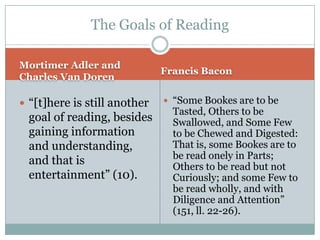 The Goals of Reading

Mortimer Adler and
                              Francis Bacon
Charles Van Doren

 “[t]here is still another    “Some Bookes are to be
                                Tasted, Others to be
  goal of reading, besides      Swallowed, and Some Few
  gaining information           to be Chewed and Digested:
  and understanding,            That is, some Bookes are to
                                be read onely in Parts;
  and that is                   Others to be read but not
  entertainment” (10).          Curiously; and some Few to
                                be read wholly, and with
                                Diligence and Attention”
                                (151, ll. 22-26).
 