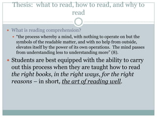 Thesis: what to read, how to read, and why to
                      read

 What is reading comprehension?
   “the process whereby a mind, with nothing to operate on but the
    symbols of the readable matter, and with no help from outside,
    elevates itself by the power of its own operations. The mind passes
    from understanding less to understanding more” (8).
 Students are best equipped with the ability to carry
  out this process when they are taught how to read
  the right books, in the right ways, for the right
  reasons – in short, the art of reading well.
 