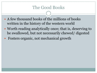The Good Books

 A few thousand books of the millions of books
  written in the history of the western world
 Worth reading analytically once; that is, deserving to
  be swallowed, but not necessarily chewed/ digested
 Fosters organic, not mechanical growth
 