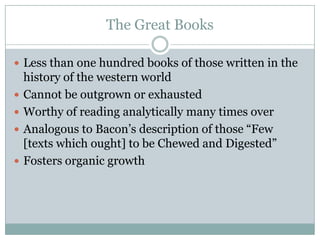 The Great Books

 Less than one hundred books of those written in the
    history of the western world
   Cannot be outgrown or exhausted
   Worthy of reading analytically many times over
   Analogous to Bacon’s description of those “Few
    [texts which ought] to be Chewed and Digested”
   Fosters organic growth
 