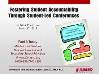 Fostering Student Accountability
Through Student-Led Conferences
     NCMSA Conference
      March 17, 2013




       Patti Kinney
   Middle Level Services
  National Association of
Secondary School Principals
    kinneyp@nassp.org
   1-800-253-7746 x256

Download PPT at: http://tinyurl.com/NCMSA-SLC
 