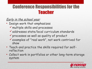 Conference Responsibilities for the
                Teacher
Early in the school year
• Design work that emphasizes
   multiple skills and processes
   addresses state/local curriculum standards
   processes as well as quality of product
   examples of "real work", not work contrived for
    show
• Teach and practice the skills required for self-
  reflection
• Collect work in portfolios or other long-term storage
  system
 