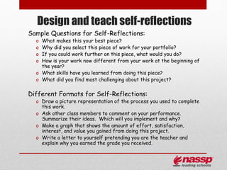 Design and teach self-reflections
Sample Questions for Self-Reflections:
  o What makes this your best piece?
  o Why did you select this piece of work for your portfolio?
  o If you could work further on this piece, what would you do?
  o How is your work now different from your work at the beginning of
    the year?
  o What skills have you learned from doing this piece?
  o What did you find most challenging about this project?

Different Formats for Self-Reflections:
  o Draw a picture representation of the process you used to complete
    this work.
  o Ask other class members to comment on your performance.
    Summarize their ideas. Which will you implement and why?
  o Make a graph that shows the amount of effort, satisfaction,
    interest, and value you gained from doing this project.
  o Write a letter to yourself pretending you are the teacher and
    explain why you earned the grade you received.
 