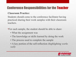 Conference Responsibilities for the Teacher
Classroom Practice:
Students should come to the conference facilitator having
practiced sharing their work samples with their classroom
teachers.

•For each sample, the student should be able to share:
  • What the assignment was
  • The knowledge or skills learned by doing the work
  • The process used to complete the sample
  • A key portion of the self-reflection (highlighting works
  well)
 