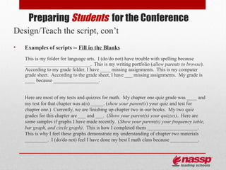 Preparing Students for the Conference
Design/Teach the script, con’t
•   Examples of scripts -- Fill in the Blanks
    This is my folder for language arts. I (do/do not) have trouble with spelling because
    __________________________. This is my writing portfolio (allow parents to browse).
    According to my grade folder, I have ____ missing assignments. This is my computer
    grade sheet. According to the grade sheet, I have ___ missing assignments. My grade is
    ____ because __________________.


    Here are most of my tests and quizzes for math. My chapter one quiz grade was ____ and
    my test for that chapter was a(n) _____. (show your parent(s) your quiz and test for
    chapter one.) Currently, we are finishing up chapter two in our books. My two quiz
    grades for this chapter are ___ and ___. (Show your parent(s) your quizzes). Here are
    some samples if graphs I have made recently. (Show your parent(s) your frequency table,
    bar graph, and circle graph). This is how I completed them ____________________.
    This is why I feel these graphs demonstrate my understanding of chapter two materials
    _________. I (do/do not) feel I have done my best I math class because ___________.
 