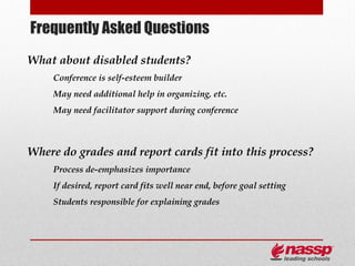 Frequently Asked Questions
What about disabled students?
     Conference is self-esteem builder
     May need additional help in organizing, etc.
     May need facilitator support during conference



Where do grades and report cards fit into this process?
     Process de-emphasizes importance
     If desired, report card fits well near end, before goal setting
     Students responsible for explaining grades
 