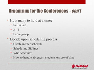 Organizing for the Conferences - con’t
• How many to hold at a time?
  • Individual
  • 3-4
  • Large group
• Decide upon scheduling process
  •   Create master schedule
  •   Scheduling Siblings
  •   Who schedules
  •   How to handle absences, students unsure of time
 