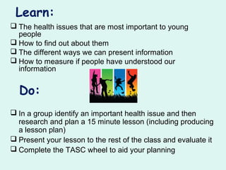 Learn:
 The health issues that are most important to young
people
 How to find out about them
 The different ways we can present information
 How to measure if people have understood our
information
Do:
 In a group identify an important health issue and then
research and plan a 15 minute lesson (including producing
a lesson plan)
 Present your lesson to the rest of the class and evaluate it
 Complete the TASC wheel to aid your planning
 