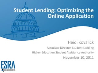 Student Lending: Optimizing the
             Online Application



                                 Heidi Kovalick
                 Associate Director, Student Lending
       Higher Education Student Assistance Authority
                             November 10, 2011
 