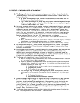 STUDENT LENDING CODE OF CONDUCT

    a.   The College will not enter into a revenue-sharing agreement with any student loan lender.
         “Revenue-sharing” means any arrangement between an institution and a lender where the
         lender under which-
                i. A lender provides a loan under this title to students attending the college or to the
                   family members of such students; and
               ii. The College recommends the lender or its products and in exchange the lender pays
                   a fee, percentage or other material benefits, including revenue or profit sharing to the
                   College or an employee of the College.
    b.   No officer, employee or agent of the College, employed in the Financial Aid office or who has
         responsibilities with respect to education loans, shall solicit or accept any gift from the lender,
         guarantor or servicer of education loans. The term “Gift” is defined as any gratuity, favor,
         discount, entertainment, hospitality, loan, or other items of monetary value of more than ten
         dollars. The term also includes a gift of services, transportation, lodging, or meals, whether
         provided in kind, by purchase of a ticket, payment in advance, or reimbursement after the
         expense has been incurred. The term “Gift” does not include the following;
                i. Standard material, activities, or programs related to loan default and/or financial
                   literacy.
               ii. Food, refreshments, training, or informational material furnished to improve service or
                   contribute to the professional development of the College employees.
              iii. Borrower benefits provided to all student or Entrance and Exit counseling services.
    c.   No gifts will be accepted by a family member of an employee of the College, if the gift was
         given with the knowledge of the employee or that the gift was given because of the official
         position of the employee.
    d.   An employee who is employed in the financial aid office of the College or who otherwise has
         responsibilities with respect to education loans shall not accept from any lender a fee,
         payment or any other financial benefits, (including the opportunity to purchase stock), as
         compensation for any type of consulting arrangement or other contract to provide services to
         a lender or on the behalf of a lender relating to educational loans.
    e.   The College will not participate in any of the following items;
                i. Refuse to certify, or delay certification of, any loan based on the borrower’s selection
                   of a particular lender or guaranty agency.
               ii. Shall not request or accept from any lender any offer of funds to be used for private
                   education loans to students in exchange for the institution providing concessions or
                   promises providing the lender with;
                             1. A specific number of loans made, insured, or guaranteed under this title;
                             2. Specified loan volume;
                             3. Preferred lender arrangement for such loans.
              iii. The institution shall not request or accept from any lender any assistance with call
                   center staffing or financial aid office staffing. Certain assistance is permitted, such
                   as;
                             1. Professional development
                             2. Providing educational counseling materials
    f.   Any employee who is employed in the financial aid office of the institution, or who otherwise
         has responsibilities with respect to education loans or other student financial aid of the
         institution, and who serves on an advisory board, commissions, or group established by a
         lender, guarantor, or group of lenders of guarantors, shall be prohibited from receiving
         anything of value from the lender, guarantor, or group of lenders or guarantors, except that
         the employee may be reimbursed for reasonable expenses incurred in serving on such
         advisory board, commission or group.
    g.   The College does not accept special lending arrangements or publish any preferred lender
         lists. The College will not steer students to a particular lender.
 