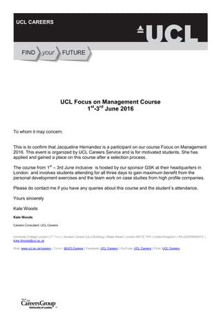 UCL Focus on Management Course
1st
-3rd
June 2016
To whom it may concern.
This is to confirm that Jacqueline Hernandez is a participant on our course Focus on Management
2016. This event is organized by UCL Careers Service and is for motivated students. She has
applied and gained a place on this course after a selection process.
The course from 1st
– 3rd June inclusive is hosted by our sponsor GSK at their headquarters in
London and involves students attending for all three days to gain maximum benefit from the
personal development exercises and the team work on case studies from high profile companies.
Please do contact me if you have any queries about this course and the student’s attendance.
Yours sincerely
Kate Woods
Kate Woods
Careers Consultant, UCL Careers
University College London | 4th
Floor | Student Central (ULU Building) | Malet Street | London WC1E 7HY | United Kingdom | +44 (0)2035495910 |
Kate.Woods@ucl.ac.uk
Web: www.ucl.ac.uk/careers | Twitter: @UCLCareers | Facebook: UCL Careers | YouTube: UCL Careers | Flickr: UCL Careers
UCL CAREERS
 