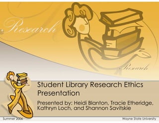 Student Library Research Ethics
              Presentation
              Presented by: Heidi Blanton, Tracie Etheridge,
              Kathryn Loch, and Shannon Savitskie
Summer 2006                                    Wayne State University
 