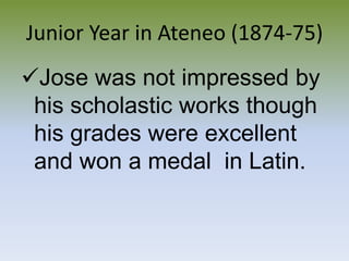 Received excellent grades in all subjects and a GOLD MEDALJunior Year in Ateneo (1874-75)Jose was not impressed by his scholastic works though his grades were excellent and won a medal  in Latin.Roman Empire (1875-1876)Fr. Francisco Sanchez, he inspired Jose to study harder and to write poetry.