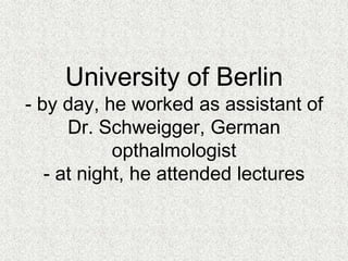 University of Heidelberg- worked at University Eye Hospital and attended the lectures of Dr. Becker and Prof. Wilhelm Kuehne.