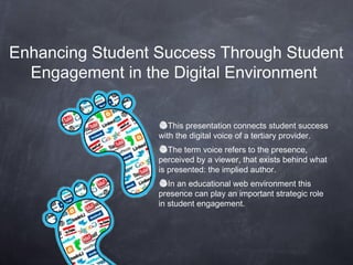 Enhancing Student Success Through Student
  Engagement in the Digital Environment


                     This presentation connects student success
                  with the digital voice of a tertiary provider.
                     The term voice refers to the presence,
                  perceived by a viewer, that exists behind what
                  is presented: the implied author.
                     In an educational web environment this
                  presence can play an important strategic role
                  in student engagement.
 