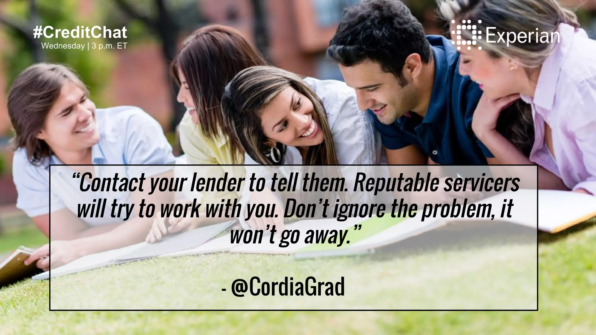 “Contact your lender to tell them. Reputable servicers
will try to work with you. Don’t ignore the problem, it
won’t go away.”
- @CordiaGrad
#CreditChat
Wednesday | 3 p.m. ET
 