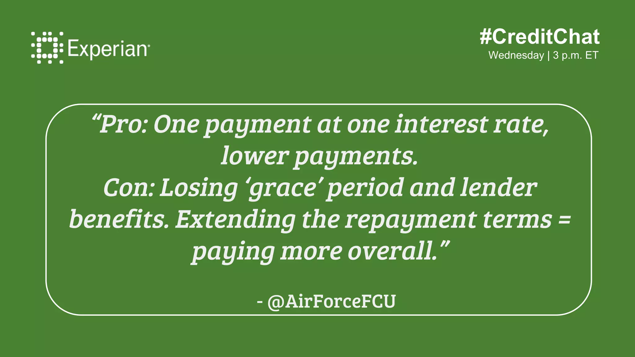 #CreditChat
Wednesday | 3 p.m. ET
“Pro: Can lower your interest rate, variable
interest rates turns into a fixed interest
rate, and lower your monthly payments.
Con: An original fee, forgoing other
repayment plan options, and losing perks
from your current lender.”
- @care4yourfuture
 