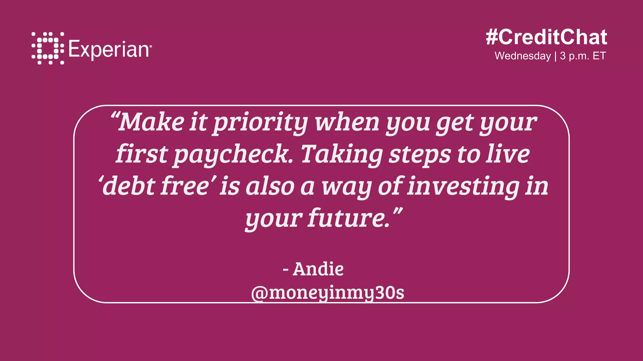 #CreditChat
Wednesday | 3 p.m. ET
“Make it priority when you get your
first paycheck. Taking steps to live
‘debt free’ is also a way of investing in
your future.”
- Andie
@moneyinmy30s
 