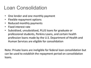 • One lender and one monthly payment
• Flexible repayment options
• Reduced monthly payments
• Fixed interest rate
• Subsidized, unsubsidized, PLUS loans for graduate or
professional students, Perkins Loans, and certain health
profession loans made by the U.S. Department of Health and
Human Services are eligible for consolidation
Note: Private loans are ineligible for federal loan consolidation but
can be used to establish the repayment period on consolidation
loans.
 