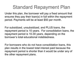 Standard Repayment Plan
Under this plan, the borrower will pay a fixed amount that
ensures they pay their loan(s) in full within the repayment
period. Payments will be at least $50 per month.
For subsidized, unsubsidized, and PLUS loans, the
repayment period is 10 years. For consolidation loans, the
repayment period is 10-30 years, depending on the
borrower’s total educational indebtedness.
For borrowers who do not have consolidation loans, this
plan results in the lowest total interest paid because the
repayment period is shorter than it would be under any of
the other repayment plans.
 