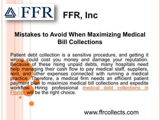 Patient debt collection is a sensitive procedure, and getting it
wrong could cost you money and damage your reputation.
Because of these rising unpaid debts, many hospitals need
help managing their cash flow to pay medical staff, suppliers,
rent, and other expenses connected with running a medical
practice. Therefore, a medical firm needs an efficient patient
payment plan to maximize medical bill collections and expedite
workflow. Hiring professional medical debt collections in
Florida will be the right choice.
www.ffrcollects.com
Mistakes to Avoid When Maximizing Medical
Bill Collections
FFR, Inc
 