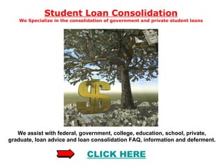 Student Loan Consolidation We Specialize in the consolidation of government and private student laons We assist with federal, government, college, education, school, private, graduate, loan advice and loan consolidation FAQ, information and deferment.  CLICK  HERE 