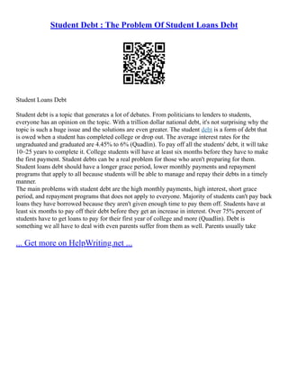 Student Debt : The Problem Of Student Loans Debt
Student Loans Debt
Student debt is a topic that generates a lot of debates. From politicians to lenders to students,
everyone has an opinion on the topic. With a trillion dollar national debt, it's not surprising why the
topic is such a huge issue and the solutions are even greater. The student debt is a form of debt that
is owed when a student has completed college or drop out. The average interest rates for the
ungraduated and graduated are 4.45% to 6% (Quadlin). To pay off all the students' debt, it will take
10–25 years to complete it. College students will have at least six months before they have to make
the first payment. Student debts can be a real problem for those who aren't preparing for them.
Student loans debt should have a longer grace period, lower monthly payments and repayment
programs that apply to all because students will be able to manage and repay their debts in a timely
manner.
The main problems with student debt are the high monthly payments, high interest, short grace
period, and repayment programs that does not apply to everyone. Majority of students can't pay back
loans they have borrowed because they aren't given enough time to pay them off. Students have at
least six months to pay off their debt before they get an increase in interest. Over 75% percent of
students have to get loans to pay for their first year of college and more (Quadlin). Debt is
something we all have to deal with even parents suffer from them as well. Parents usually take
... Get more on HelpWriting.net ...
 