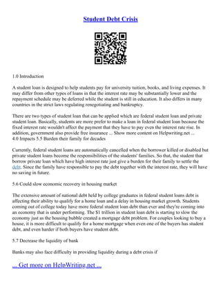 Student Debt Crisis
1.0 Introduction
A student loan is designed to help students pay for university tuition, books, and living expenses. It
may differ from other types of loans in that the interest rate may be substantially lower and the
repayment schedule may be deferred while the student is still in education. It also differs in many
countries in the strict laws regulating renegotiating and bankruptcy.
There are two types of student loan that can be applied which are federal student loan and private
student loan. Basically, students are more prefer to make a loan in federal student loan because the
fixed interest rate wouldn't affect the payment that they have to pay even the interest rate rise. In
addition, government also provide free insurance ... Show more content on Helpwriting.net ...
4.0 Impacts 5.5 Burden their family for decades
Currently, federal student loans are automatically cancelled when the borrower killed or disabled but
private student loans become the responsibilities of the students' families. So that, the student that
borrow private loan which have high interest rate just give a burden for their family to settle the
debt. Since the family have responsible to pay the debt together with the interest rate, they will have
no saving in future.
5.6 Could slow economic recovery in housing market
The extensive amount of national debt held by college graduates in federal student loans debt is
affecting their ability to qualify for a home loan and a delay in housing market growth. Students
coming out of college today have more federal student loan debt than ever and they're coming into
an economy that is under performing. The $1 trillion in student loan debt is starting to slow the
economy just as the housing bubble created a mortgage debt problem. For couples looking to buy a
house, it is more difficult to qualify for a home mortgage when even one of the buyers has student
debt, and even harder if both buyers have student debt.
5.7 Decrease the liquidity of bank
Banks may also face difficulty in providing liquidity during a debt crisis if
... Get more on HelpWriting.net ...
 