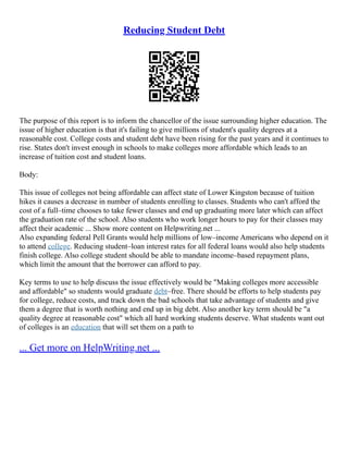 Reducing Student Debt
The purpose of this report is to inform the chancellor of the issue surrounding higher education. The
issue of higher education is that it's failing to give millions of student's quality degrees at a
reasonable cost. College costs and student debt have been rising for the past years and it continues to
rise. States don't invest enough in schools to make colleges more affordable which leads to an
increase of tuition cost and student loans.
Body:
This issue of colleges not being affordable can affect state of Lower Kingston because of tuition
hikes it causes a decrease in number of students enrolling to classes. Students who can't afford the
cost of a full–time chooses to take fewer classes and end up graduating more later which can affect
the graduation rate of the school. Also students who work longer hours to pay for their classes may
affect their academic ... Show more content on Helpwriting.net ...
Also expanding federal Pell Grants would help millions of low–income Americans who depend on it
to attend college. Reducing student–loan interest rates for all federal loans would also help students
finish college. Also college student should be able to mandate income–based repayment plans,
which limit the amount that the borrower can afford to pay.
Key terms to use to help discuss the issue effectively would be "Making colleges more accessible
and affordable" so students would graduate debt–free. There should be efforts to help students pay
for college, reduce costs, and track down the bad schools that take advantage of students and give
them a degree that is worth nothing and end up in big debt. Also another key term should be "a
quality degree at reasonable cost" which all hard working students deserve. What students want out
of colleges is an education that will set them on a path to
... Get more on HelpWriting.net ...
 