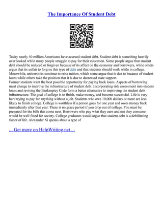 The Importance Of Student Debt
Today nearly 40 million Americans have accrued student debt. Student debt is something heavily
over looked while many people struggle to pay for their education. Some people argue that student
debt should be reduced or forgiven because of its affect on the economy and borrowers, while others
argue that its unfair to forgive this type of debt and that students should work while in college.
Meanwhile, universities continue to raise tuition, which some argue that is due to because of student
loans while others take the position that it is due to decreased state support.
Former students want the best possible opportunity for paying back loans. Aspects of borrowing
must change to improve the infrastructure of student debt. Incorporating risk assessment into student
loans and revising the Bankruptcy Code form a better alternative to improving the student debt
infrastructure. The goal of college is to finish, make money, and become successful. Life is very
hard trying to pay for anything without a job. Students who owe 10,000 dollars or more are less
likely to finish college. College is worthless if a person goes for one year and owes money back
immediately after that year. There is no grace period if you drop out of college. You must be
prepared for the bills that come next. Borrowers who pay what they earn and not they consume
would be well fitted for society. College graduates would argue that student debt is a debilitating
factor of life. Alexander Xi speaks about a type of
... Get more on HelpWriting.net ...
 