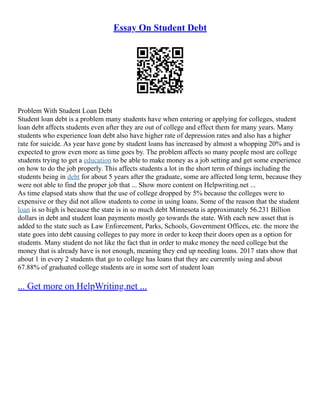Essay On Student Debt
Problem With Student Loan Debt
Student loan debt is a problem many students have when entering or applying for colleges, student
loan debt affects students even after they are out of college and effect them for many years. Many
students who experience loan debt also have higher rate of depression rates and also has a higher
rate for suicide. As year have gone by student loans has increased by almost a whopping 20% and is
expected to grow even more as time goes by. The problem affects so many people most are college
students trying to get a education to be able to make money as a job setting and get some experience
on how to do the job properly. This affects students a lot in the short term of things including the
students being in debt for about 5 years after the graduate, some are affected long term, because they
were not able to find the proper job that ... Show more content on Helpwriting.net ...
As time elapsed stats show that the use of college dropped by 5% because the colleges were to
expensive or they did not allow students to come in using loans. Some of the reason that the student
loan is so high is because the state is in so much debt Minnesota is approximately 56.231 Billion
dollars in debt and student loan payments mostly go towards the state. With each new asset that is
added to the state such as Law Enforcement, Parks, Schools, Government Offices, etc. the more the
state goes into debt causing colleges to pay more in order to keep their doors open as a option for
students. Many student do not like the fact that in order to make money the need college but the
money that is already have is not enough, meaning they end up needing loans. 2017 stats show that
about 1 in every 2 students that go to college has loans that they are currently using and about
67.88% of graduated college students are in some sort of student loan
... Get more on HelpWriting.net ...
 
