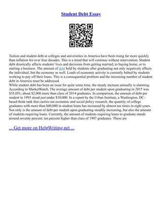 Student Debt Essay
Tuition and student debt at colleges and universities in America have been rising far more quickly
than inflation for over four decades. This is a trend that will continue without intervention. Student
debt drastically affects students' lives and decisions from getting married, to buying home, or to
starting a business. The amount of debt held by students after graduating not only negatively affects
the individual, but the economy as well. Loads of economic activity is currently halted by students
working to pay off their loans. This is a consequential problem and the increasing number of student
debt in America must be addressed.
While student debt has been an issue for quite some time, the steady increase annually is alarming.
According to MarketWatch, The average amount of debt per student upon graduating in 2015 was
$35,051; about $2,000 more than class of 2014 graduates. In comparison, the amount of debt per
student in 1993 stood just under $10,000. In a report by the Urban Institute, a Washington, DC–
based think tank that carries out economic and social policy research, the quantity of college
graduates with more than $40,000 in student loans has increased by almost ten times in eight years.
Not only is the amount of debt per student upon graduating steadily increasing, but also the amount
of students requiring loans. Currently, the amount of students requiring loans to graduate stands
around seventy percent; ten percent higher than class of 1997 graduates. These are
... Get more on HelpWriting.net ...
 