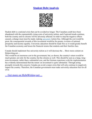 Student Debt Analysis
Student debt is a national crisis that can be avoided no longer. The Canadian youth have been
abandoned with the exponentially rising costs of university tuition, and if upward trends continue,
both the country and its citizens will be adversely affected. In order to stop the negative effects
caused, a change must must be made; making university tuition free. Although the cost would be
great, the consequential rewards of this investment would be far greater, in terms of national
prosperity and income equality. University education should be made free as it would greatly benefit
the Canadian economy and lessen the financial strains that students and their families face.
Canada should implement free university tuition as it will decrease the ... Show more content on
Helpwriting.net ...
This would be an enormous cost to the government, but, as shown, the country's return would be
much greater, not only for the country, but the citizens as well. This should be seen as a large, long–
term investment, rather than a substantial cost, and the German experience with the implementation
has evidently demonstrated that the return–on investment is quite substantial. Through acting
promptly towards this concern, Canada can avoid a major crisis that will only continue to negatively
impact the country. Therefore, the Canadian government must make university education free for all
of its
... Get more on HelpWriting.net ...
 