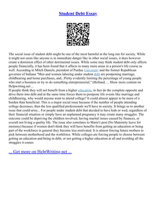 Student Debt Essay
The social issue of student debt might be one of the most harmful in the long run for society. While
it might not seem like anyone is in immediate danger like in other social issues, it does however
create a dominion effect of other detrimental issues. While some may think student debt only affects
people financially, it has been found that it affects in many more areas in a person's life course as
well. According to Mitch Daniels, president of Purdue University and the former Republican
governor of Indiana "Men and women laboring under student debt are postponing marriage,
childbearing and home purchases, and...Pretty evidently limiting the percentage of young people
who start a business or try to do something entrepreneurial," (Holland, ... Show more content on
Helpwriting.net ...
If people think they will not benefit from a higher education, in fact do the complete opposite and
drive them into debt and at the same time forces them to postpone life events like marriage and
childbearing, why would anyone want to attend college? It could almost appear to be more of a
burden than beneficial. This is a major social issue because if the number of people attending
college decreases, then the less qualified professionals we'll have in society. It brings us to another
issue that could arise... For people under student debt that decided to have kids or wed, regardless of
their financial situation or simply have an unplanned pregnancy it may create many struggles. The
outcome could be depriving the children involved, having marital issues caused by finances, or
overall not living a quality life. The issue also correlates to Marie's post (No Maternity leave for
mommy) because if women don't think they will have benefits from getting an education or being
part of the workforce in general they become less motivated. It is almost forcing future mothers to
pick between motherhood and the workforce. While colleges are forcing people to choose between
getting an education and being in debt, or not getting a higher education at all and avoiding all the
struggles it comes
... Get more on HelpWriting.net ...
 