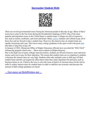 Increasing Student Debt
There are several governmental issues facing the American people in this day in age. Many of these
issues have come to the fore front during the Presidential Campaign of 2016. One of the most
popular and important issues in the United States is student loans. Colleges are full of expensive
fees such as tuition, textbooks, and room and board. Many college students can't afford to pay all of
these fees and are forced to take a student loan. However, the interest rates on student loans are
rapidly increasing each year. This leaves many college graduates in the open world with great debt
that takes a long time to pay off.
In January of 2016, Minnesota Office of Higher Education officials have unveiled the "SELF Refi"
refinancing program which aims ... Show more content on Helpwriting.net ...
Due to the high cost of many colleges and universities, students are forced to borrow more and more
money each year to pay for their education. The reason that student loans are so crippling to students
is because the interest rates are very high. Students often take multiple years to fully pay off their
student loans and this can negatively affect them when they make important life decisions such as
buying a house or car. I believe the way to solve the issue at hand is to increase taxes for the rich in
order to reduce interest rates for student loans in order to stabilize our economy and decrease the
amount of debt college graduates are faced
... Get more on HelpWriting.net ...
 