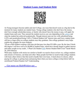 Student Loans And Student Debt
As Young teenagers become adults and start College, one issue that doesn't seem as a big deal at the
moment for many students are student loans. Young college students who don't have the money,
don't have enough scholarship money, or family who doesn't have the money to pay, will apply for
student loans each year. They amount the student receives can vary depending on the college and
what the student has achieved academically. Though interest rates are low with subsidized being
4.29% and unsubsidized being 5.84% ("Federal Student Aid" Interest rates and Fees), student loans
still have a huge effect on college students once they graduate. One college graduate's story helps
explain the struggles for most students:
"[I] am a PhD student working a full time job that pays less than $21,000 a year. By the time I finish
this degree I will have well over 80,000 in student loans, which have already began to gather interest
and make weight on my credit..."("Real Life Student Debt Stories Student Debt Crisis" Sarah March
26, 2016 Illinois).
With many students with stories too similar to Sarah's we need to focus on how we, college students
and citizens of America, can help each other. Many people feel that we need to help college students
with loans others believe that that need to handle their own loans. A hard choice to choose, either
paying for college or getting loans and paying them when you leave college or drop below half–tie
enrollment("Federal Student Aid" Understanding
... Get more on HelpWriting.net ...
 