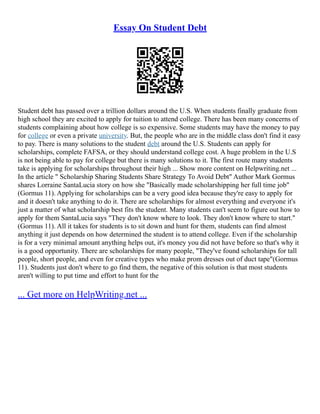 Essay On Student Debt
Student debt has passed over a trillion dollars around the U.S. When students finally graduate from
high school they are excited to apply for tuition to attend college. There has been many concerns of
students complaining about how college is so expensive. Some students may have the money to pay
for college or even a private university. But, the people who are in the middle class don't find it easy
to pay. There is many solutions to the student debt around the U.S. Students can apply for
scholarships, complete FAFSA, or they should understand college cost. A huge problem in the U.S
is not being able to pay for college but there is many solutions to it. The first route many students
take is applying for scholarships throughout their high ... Show more content on Helpwriting.net ...
In the article " Scholarship Sharing Students Share Strategy To Avoid Debt" Author Mark Gormus
shares Lorraine SantaLucia story on how she "Basically made scholarshipping her full time job"
(Gormus 11). Applying for scholarships can be a very good idea because they're easy to apply for
and it doesn't take anything to do it. There are scholarships for almost everything and everyone it's
just a matter of what scholarship best fits the student. Many students can't seem to figure out how to
apply for them SantaLucia says "They don't know where to look. They don't know where to start."
(Gormus 11). All it takes for students is to sit down and hunt for them, students can find almost
anything it just depends on how determined the student is to attend college. Even if the scholarship
is for a very minimal amount anything helps out, it's money you did not have before so that's why it
is a good opportunity. There are scholarships for many people, "They've found scholarships for tall
people, short people, and even for creative types who make prom dresses out of duct tape"(Gormus
11). Students just don't where to go find them, the negative of this solution is that most students
aren't willing to put time and effort to hunt for the
... Get more on HelpWriting.net ...
 