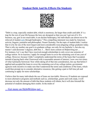 Student Debt And Its Effects On Students
"Debt is a trap, especially student debt, which is enormous, far larger than credit card debt. It 's a
trap for the rest of your life because the laws are designed so that you can 't get out of it. If a
business, say, gets in too much debt, it can declare bankruptcy, but individuals can almost never be
relieved of student debt through bankruptcy." This compelling statement was made by American
activist, linguist, journalist and philosopher, Noam Chomsky. On the topic of student debt, I realize
that it is by far one of the most largest and most considerable issue plaguing college graduates today.
That is why my number one goal is to graduate college, not only for my bachelor 's, but also my
master 's and doctorate 's degrees, debt free. I ... Show more content on Helpwriting.net ...
For instance, Let 's say that I have received enough scholarships to only cover one semester of
college tuition. So in reaction, I apply for enough loans to cover the remaining cost of one year of
college. However, because I didn 't completely understand the terms of the loans that I accepted,
instead of paying back what I borrowed with a reasonable amount of interest, I now owe two times
of what I primarily borrowed. Now while taking all of that into consideration, lets say that before I
applied and accepted the loans to cover the remaining cost of my college tuition, government
agencies took incentive to make sure that I understood the terms and conditions of the loans, which
could then prompt me to consider alternative resources, like getting a part or full time job and
continuing to apply for more scholarships.
I believe that for many individuals the use of loans are inevitable. However, If students are exposed
to more alternative programs and methods such as, scholarships, grants and work study, it will
decrease not only the amount of debt that these students will obtain, but it will also forestall the
potential of students damaging their credits. In the midst of
... Get more on HelpWriting.net ...
 