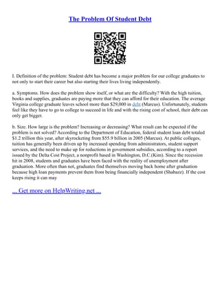 The Problem Of Student Debt
I. Definition of the problem: Student debt has become a major problem for our college graduates to
not only to start their career but also starting their lives living independently.
a. Symptoms. How does the problem show itself, or what are the difficulty? With the high tuition,
books and supplies, graduates are paying more that they can afford for their education. The average
Virginia college graduate leaves school more than $29,000 in debt (Marcus). Unfortunately, students
feel like they have to go to college to succeed in life and with the rising cost of school, their debt can
only get bigger.
b. Size. How large is the problem? Increasing or decreasing? What result can be expected if the
problem is not solved? According to the Department of Education, federal student loan debt totaled
$1.2 trillion this year, after skyrocketing from $55.9 billion in 2005 (Marcus). At public colleges,
tuition has generally been driven up by increased spending from administrators, student support
services, and the need to make up for reductions in government subsidies, according to a report
issued by the Delta Cost Project, a nonprofit based in Washington, D.C.(Kim). Since the recession
hit in 2008, students and graduates have been faced with the reality of unemployment after
graduation. More often than not, graduates find themselves moving back home after graduation
because high loan payments prevent them from being financially independent (Shabazz). If the cost
keeps rising it can may
... Get more on HelpWriting.net ...
 