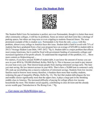 Essay On Student Debt
The Student Debt Crisis No institution is perfect, not even Normandale, though it is better than most
other community colleges, it still has its problems. Some are minor and short term like a shortage of
parking spaces, but others are long term or even crippling to students financial future. The most
prominent example of this is student debt. Normandale is far from the only college with this
problem, almost every college in America faces this issue. Student debt is hard to avoid with 71% of
students that have graduated from a four year program have an average of $29,400 in student debt in
2012 ("Average Student Loan Debt, 1993–2012." Pg.1). Student debt is a major problem that affects
most young Americans, but it could be fixed with government funding of community colleges and
increased regulation of for profit schools. To understand the magnitude of this problem, it is ... Show
more content on Helpwriting.net ...
For starters, if you have around 30,000 of student debt, it can lower the amount of money you can
save in your 401k by 350,000 (Holland, Kelley Web Pg.1). This is because you need to pay interest
on your loan every year. That interest keeps people from starting retirement savings early. The later
you start saving, the less interest accrues in your 401k. That is how a 30,000 loan in someone's early
20's ends up snowballing into a massive reduction of retirement savings. Students from low income
families need to borrow more money therefore, it burdens them more than wealthy students,
widening the gap of inequality (Phelps, Hollis Pg. 12). The fact that student debt plagues the low
and middle classes significantly more that the upper class, it plays a large part in the shrinking
middle class in America. The increased difficulty of paying for college affects low income
households the most. This hinders social equality, contributing to class division and the already
severe wealth gap ("Introduction to The Rising Cost..." Pg.
... Get more on HelpWriting.net ...
 