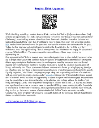 Student Debt Argument
While finishing up college, student Andrew Kirk explains that "before [he] even knew about [his]
options for repayments, [he] had a very pessimistic view about how things would turn out for [him]"
(Nadworny). An excelling amount of students have thousands of dollars in student debt and are
fearing the dreadful long years that it will take to repay it back. This essay will argue that student
debt has increased extremely over the years and how certain solutions can terminate debt for good.
Today, the fear in every high school senior's mind is the dreadful debt they will be in if they
withdraw a loan. The rapidly rising "debt is money owed on a loan taken out to pay for educational
expenses"(Student Debt). The main reason there are millions ... Show more content on
Helpwriting.net ...
One argument is that "federal student loans have robust protections in place to help borrowers who
are in a tight spot"(Josuweit). Some of these protections are deferment and forbearance or income–
driven repayment plans. Forbearance can be used to pause monthly payments temporarily and
income–driven repayments can lower monthly payments to match the students income, costs of
living, and family size. These protections help out students who do not get a high–paying job right
out of college and may have to demonstrate unemployment or another economic hardship to qualify.
Equally important, "the Direct Loan program plays a key role in providing millions of Americans
with an opportunity to obtain a postsecondary education"(Josuweit). Without student loans, a great
deal of students would not have the opportunity to obtain a higher educational degree. Student loans
give the possibility to low–income families to be admitted into college without the doubt of not
being able to pay. Lastly, some argue that "the upside of student debt is that ... it may be possible to
earn significantly more or to pursue a more personally fulfilling career, making the debt financially
or emotionally worthwhile"(Fontinelle). This argument comes from if one wants to enjoy their job,
they need to get the correct amount of education in their field of desire, no matter the debt.
Conclusively, there are plenty of upsides to loan debt, but in all, the increased debt of student loans
should be subsidized to lessen this
... Get more on HelpWriting.net ...
 