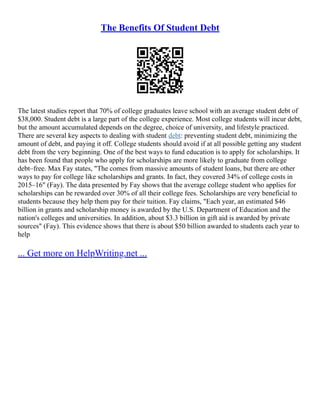 The Benefits Of Student Debt
The latest studies report that 70% of college graduates leave school with an average student debt of
$38,000. Student debt is a large part of the college experience. Most college students will incur debt,
but the amount accumulated depends on the degree, choice of university, and lifestyle practiced.
There are several key aspects to dealing with student debt: preventing student debt, minimizing the
amount of debt, and paying it off. College students should avoid if at all possible getting any student
debt from the very beginning. One of the best ways to fund education is to apply for scholarships. It
has been found that people who apply for scholarships are more likely to graduate from college
debt–free. Max Fay states, "The comes from massive amounts of student loans, but there are other
ways to pay for college like scholarships and grants. In fact, they covered 34% of college costs in
2015–16" (Fay). The data presented by Fay shows that the average college student who applies for
scholarships can be rewarded over 30% of all their college fees. Scholarships are very beneficial to
students because they help them pay for their tuition. Fay claims, "Each year, an estimated $46
billion in grants and scholarship money is awarded by the U.S. Department of Education and the
nation's colleges and universities. In addition, about $3.3 billion in gift aid is awarded by private
sources" (Fay). This evidence shows that there is about $50 billion awarded to students each year to
help
... Get more on HelpWriting.net ...
 