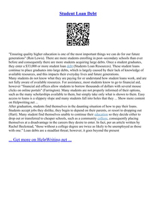 Student Loan Debt
"Ensuring quality higher education is one of the most important things we can do for our future
generations" (Ron Lewis). There are more students enrolling in post–secondary schools than ever
before and consequently there are more students acquiring large debts. Once a student graduates,
they enter a $33,000 or more student loan debt (Students Loan Resources). These student loans
continue to place graduates into large debts, which is largely caused by their lack of knowledge of
available resources, and this impacts their everyday lives and future generations.
Many students do not know what they are paying for or understand how student loans work, and are
not fully aware of available resources. For assistance, most students know to go to financial aid,
however "financial aid offices allow students to borrow thousands of dollars with several mouse
clicks on online portals" (Farrington). Many students are not properly informed of their options,
such as the many scholarships available to them, but simply take only what is shown to them. Easy
access to loans is a slippery slope and many students fall into holes that they ... Show more content
on Helpwriting.net ...
After graduation, students find themselves in the daunting situation of how to pay their loans.
Students accept jobs they dislike, they begin to depend on their parents, or resort to dropping out
(Hart). Many student find themselves unable to continue their education so they decide either to
drop out or transferred to cheaper schools, such as a community college, consequently placing
themselves at a disadvantage in the careers they desire to enter. In fact, per an article written by
Rachel Beckstead, "those without a college degree are twice as likely to be unemployed as those
with one." Loan debts are a steadfast threat; however, it goes beyond the present
... Get more on HelpWriting.net ...
 