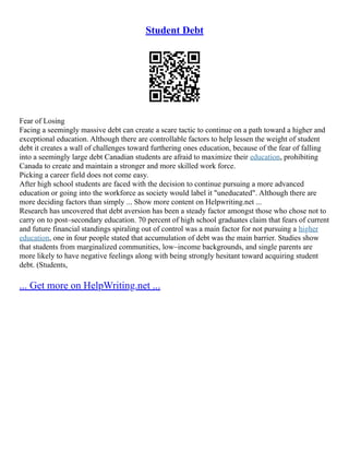 Student Debt
Fear of Losing
Facing a seemingly massive debt can create a scare tactic to continue on a path toward a higher and
exceptional education. Although there are controllable factors to help lessen the weight of student
debt it creates a wall of challenges toward furthering ones education, because of the fear of falling
into a seemingly large debt Canadian students are afraid to maximize their education, prohibiting
Canada to create and maintain a stronger and more skilled work force.
Picking a career field does not come easy.
After high school students are faced with the decision to continue pursuing a more advanced
education or going into the workforce as society would label it "uneducated". Although there are
more deciding factors than simply ... Show more content on Helpwriting.net ...
Research has uncovered that debt aversion has been a steady factor amongst those who chose not to
carry on to post–secondary education. 70 percent of high school graduates claim that fears of current
and future financial standings spiraling out of control was a main factor for not pursuing a higher
education, one in four people stated that accumulation of debt was the main barrier. Studies show
that students from marginalized communities, low–income backgrounds, and single parents are
more likely to have negative feelings along with being strongly hesitant toward acquiring student
debt. (Students,
... Get more on HelpWriting.net ...
 