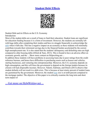 Student Debt Effects
Student Debt and its Effects on the U.S. Economy
Introduction
Most of the student debts are a result of loans to fund their education. Student loans are significant
for education funding because it is a form of investment. However, the students are normally left
with huge debts after completing their studies and have to struggle financially to acknowledge the
debt when it falls due. This has a negative impact on an economy as these students will minimally
contribute towards their retirement savings due to the financial burden accelerated by the current
high unemployment rate. It is also stated that the students' delinquency and defaulting rates are high
compared to other housing debts (Elliott & Nam, 2013). This is bound to have an adverse effect on
economic growth, and the ... Show more content on Helpwriting.net ...
In addition these students will have problems in accessing loans due to poor ratings from the credit
reference bureaus, and hence have difficulties in purchasing assets such as houses and vehicles,
starting businesses, and venturing into entrepreneurship. Moreover, the U.S. economy depends on
high consumption, and this will force the government to depend on the foreign lenders because its
citizens will lack disposable incomes. However, Valenti, Edelman, and Ostern (2013) observe that
student defaults will not result in a debt crisis. This is because at least ninety percent of student loans
are guaranteed by the government. Moreover, the student loan size is at tenth percent compared to
the mortgage market. The objective of this paper is to critically examine the long term and short
term impact of
... Get more on HelpWriting.net ...
 