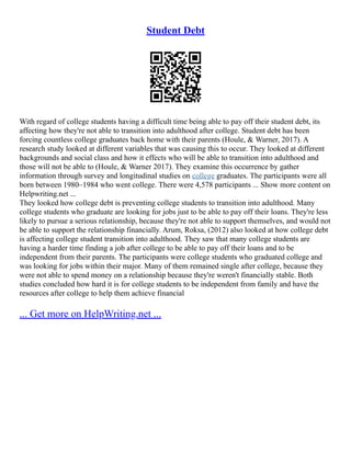 Student Debt
With regard of college students having a difficult time being able to pay off their student debt, its
affecting how they're not able to transition into adulthood after college. Student debt has been
forcing countless college graduates back home with their parents (Houle, & Warner, 2017). A
research study looked at different variables that was causing this to occur. They looked at different
backgrounds and social class and how it effects who will be able to transition into adulthood and
those will not be able to (Houle, & Warner 2017). They examine this occurrence by gather
information through survey and longitudinal studies on college graduates. The participants were all
born between 1980–1984 who went college. There were 4,578 participants ... Show more content on
Helpwriting.net ...
They looked how college debt is preventing college students to transition into adulthood. Many
college students who graduate are looking for jobs just to be able to pay off their loans. They're less
likely to pursue a serious relationship, because they're not able to support themselves, and would not
be able to support the relationship financially. Arum, Roksa, (2012) also looked at how college debt
is affecting college student transition into adulthood. They saw that many college students are
having a harder time finding a job after college to be able to pay off their loans and to be
independent from their parents. The participants were college students who graduated college and
was looking for jobs within their major. Many of them remained single after college, because they
were not able to spend money on a relationship because they're weren't financially stable. Both
studies concluded how hard it is for college students to be independent from family and have the
resources after college to help them achieve financial
... Get more on HelpWriting.net ...
 